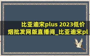 比亚迪宋plus 2023(低价烟批发网)版直播间_比亚迪宋plus车(低价烟批发网)直播间